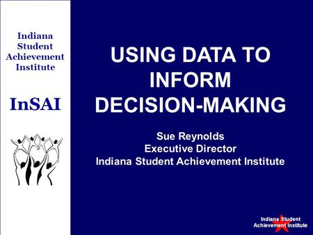 Indiana Student Achievement Institute Indiana Student Achievement Institute InSAI USING DATA TO INFORM DECISION-MAKING Sue Reynolds Executive Director.