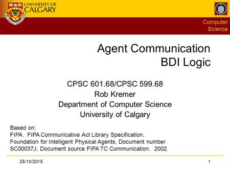 Computer Science 25/10/20151 Agent Communication BDI Logic CPSC 601.68/CPSC 599.68 Rob Kremer Department of Computer Science University of Calgary Based.