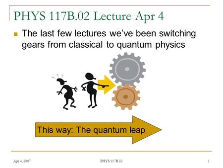 Apr 4, 2007 PHYS 117B.02 1 PHYS 117B.02 Lecture Apr 4 The last few lectures we’ve been switching gears from classical to quantum physics This way: The.