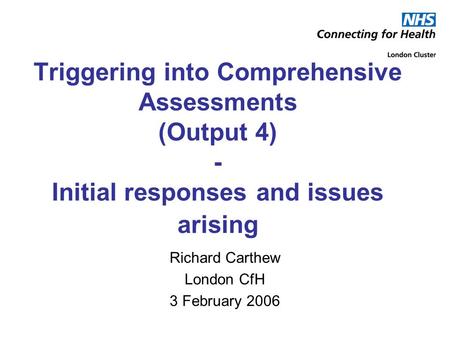 Triggering into Comprehensive Assessments (Output 4) - Initial responses and issues arising Richard Carthew London CfH 3 February 2006.