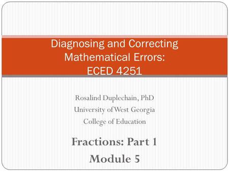 Rosalind Duplechain, PhD University of West Georgia College of Education Fractions: Part 1 Module 5 Diagnosing and Correcting Mathematical Errors: ECED.