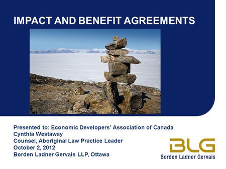 IMPACT AND BENEFIT AGREEMENTS Presented to: Economic Developers’ Association of Canada Cynthia Westaway Counsel, Aboriginal Law Practice Leader October.