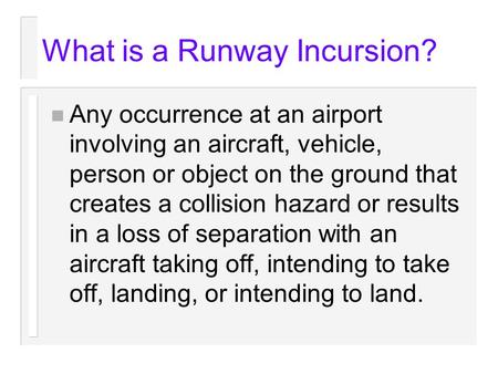 What is a Runway Incursion? n Any occurrence at an airport involving an aircraft, vehicle, person or object on the ground that creates a collision hazard.