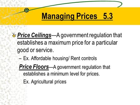 Managing Prices 5.3 Price Ceilings —A government regulation that establishes a maximum price for a particular good or service. –Ex. Affordable housing/