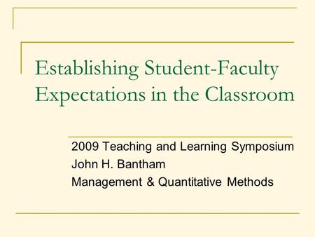 2009 Teaching and Learning Symposium John H. Bantham Management & Quantitative Methods Establishing Student-Faculty Expectations in the Classroom.