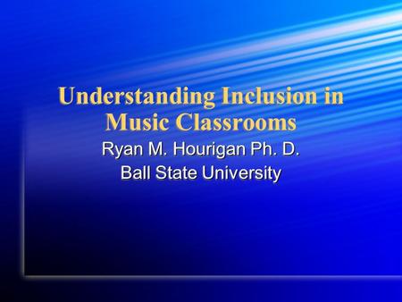 Understanding Inclusion in Music Classrooms Ryan M. Hourigan Ph. D. Ball State University Ryan M. Hourigan Ph. D. Ball State University.