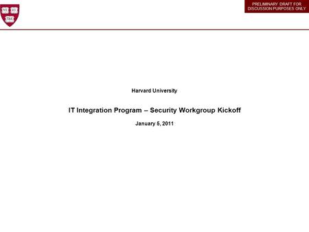 PRELIMINARY DRAFT FOR DISCUSSION PURPOSES ONLY Harvard University IT Integration Program – Security Workgroup Kickoff January 5, 2011.