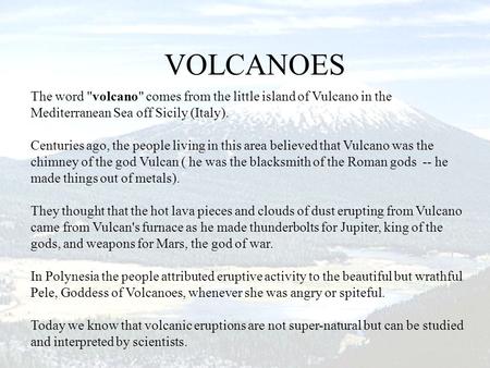 The word volcano comes from the little island of Vulcano in the Mediterranean Sea off Sicily (Italy). Centuries ago, the people living in this area.