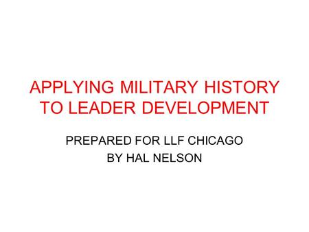 APPLYING MILITARY HISTORY TO LEADER DEVELOPMENT PREPARED FOR LLF CHICAGO BY HAL NELSON.