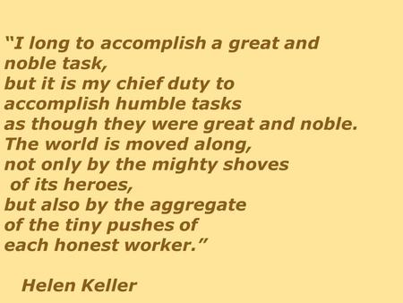 “I long to accomplish a great and noble task, but it is my chief duty to accomplish humble tasks as though they were great and noble. The world is moved.