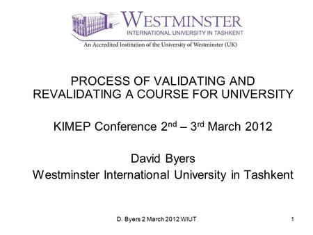 D. Byers 2 March 2012 WIUT1 PROCESS OF VALIDATING AND REVALIDATING A COURSE FOR UNIVERSITY KIMEP Conference 2 nd – 3 rd March 2012 David Byers Westminster.