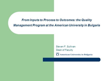 From Inputs to Process to Outcomes: the Quality Management Program at the American University in Bulgaria Steven F. Sullivan Dean of Faculty.