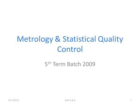 Metrology & Statistical Quality Control 5 th Term Batch 2009 27/1/2012lec# 5 & 61.