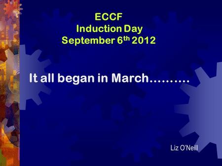 ECCF Induction Day September 6 th 2012 It all began in March………. Liz O’Neill.