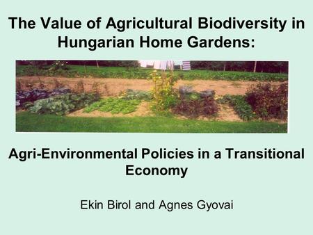 The Value of Agricultural Biodiversity in Hungarian Home Gardens: Agri-Environmental Policies in a Transitional Economy Ekin Birol and Agnes Gyovai.