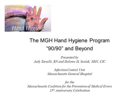 The MGH Hand Hygiene Program “90/90” and Beyond Presented by Judy Tarselli, RN and Dolores D, Suslak, MSN, CIC Infection Control Unit Massachusetts General.