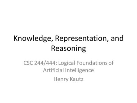 Knowledge, Representation, and Reasoning CSC 244/444: Logical Foundations of Artificial Intelligence Henry Kautz.