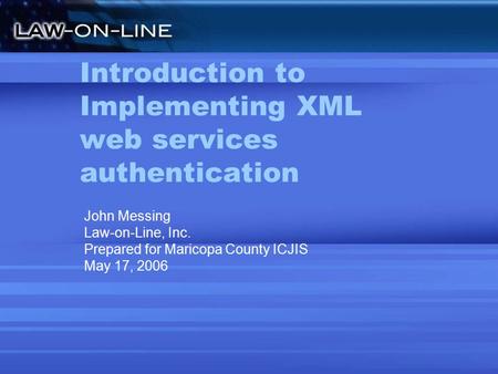 Introduction to Implementing XML web services authentication John Messing Law-on-Line, Inc. Prepared for Maricopa County ICJIS May 17, 2006.