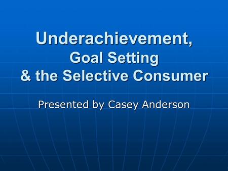 Underachievement, Goal Setting & the Selective Consumer Presented by Casey Anderson.