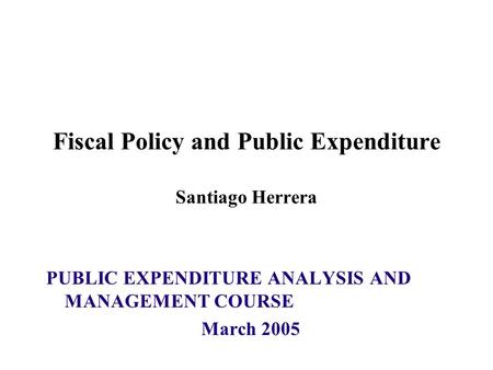 Fiscal Policy and Public Expenditure Santiago Herrera PUBLIC EXPENDITURE ANALYSIS AND MANAGEMENT COURSE March 2005.