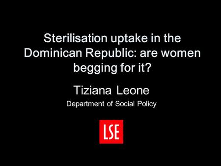 Sterilisation uptake in the Dominican Republic: are women begging for it? Tiziana Leone Department of Social Policy.