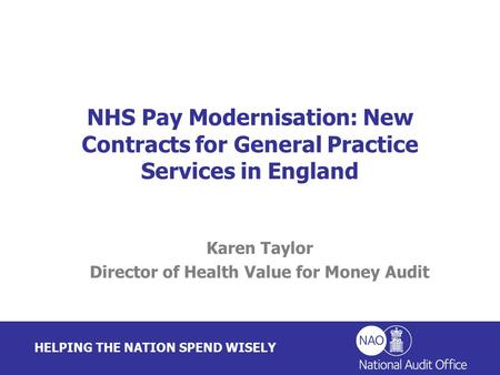 HELPING THE NATION SPEND WISELY Karen Taylor Director of Health Value for Money Audit NHS Pay Modernisation: New Contracts for General Practice Services.