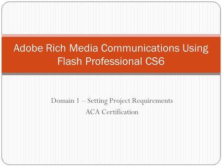 Domain 1 – Setting Project Requirements ACA Certification Adobe Rich Media Communications Using Flash Professional CS6.