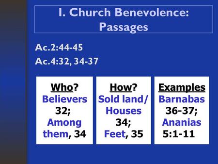 I. Church Benevolence: Passages Ac.2:44-45 Ac.4:32, 34-37 Who? Believers 32; Among them, 34 How? Sold land/ Houses 34; Feet, 35Examples Barnabas 36-37;