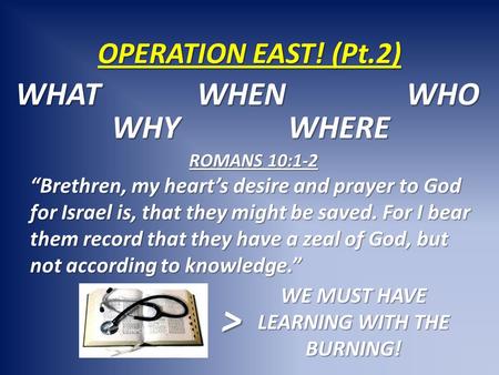 OPERATION EAST! (Pt.2) WHAT WHY WHEN WHERE WHO ROMANS 10:1-2 “Brethren, my heart’s desire and prayer to God for Israel is, that they might be saved. For.