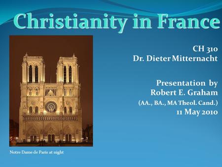 CH 310 Dr. Dieter Mitternacht Presentation by Robert E. Graham (AA., BA., MA Theol. Cand.) 11 May 2010 Christianity in France Notre Dame de Paris at night.