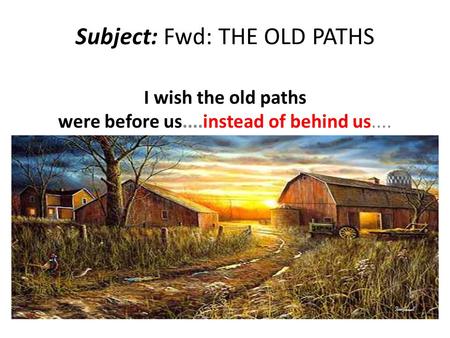 Subject: Fwd: THE OLD PATHS I wish the old paths were before us....instead of behind us....