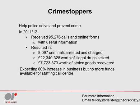 Crimestoppers Help police solve and prevent crime In 2011/12: Received 95,276 calls and online forms o with useful information Resulted in: o 8,097 criminals.