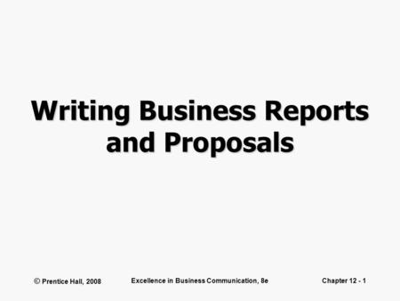 © Prentice Hall, 2008 Excellence in Business Communication, 8eChapter 12 - 1 Writing Business Reports and Proposals.