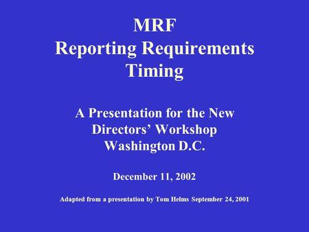 MRF Reporting Requirements Timing A Presentation for the New Directors’ Workshop Washington D.C. December 11, 2002 Adapted from a presentation by Tom Helms.