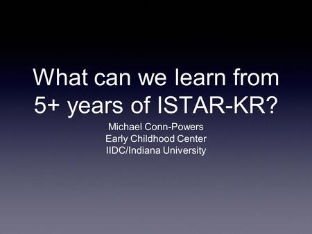 What can we learn from 5+ years of ISTAR-KR? Michael Conn-Powers Early Childhood Center IIDC/Indiana University.