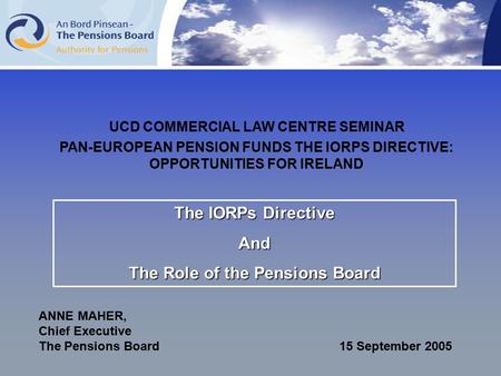 The IORPs Directive And The Role of the Pensions Board ANNE MAHER, Chief Executive The Pensions Board 15 September 2005 UCD COMMERCIAL LAW CENTRE SEMINAR.