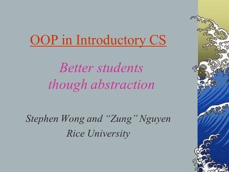 OOP in Introductory CS Stephen Wong and “Zung” Nguyen Rice University Better students though abstraction.