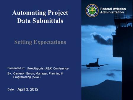 Presented to: By: Date: Federal Aviation Administration Automating Project Data Submittals Setting Expectations FAA Airports (AEA) Conference Cameron Bryan,