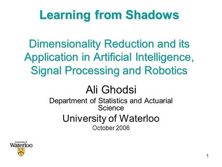 1 Learning from Shadows Dimensionality Reduction and its Application in Artificial Intelligence, Signal Processing and Robotics Ali Ghodsi Department of.