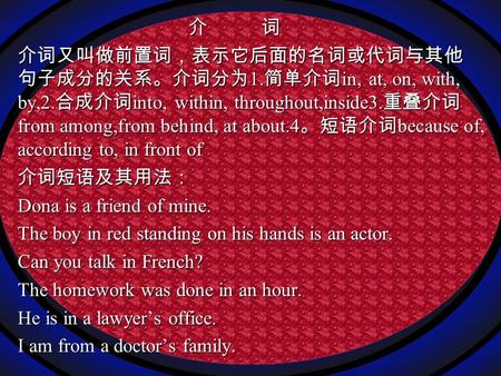 介 词 介 词 介词又叫做前置词，表示它后面的名词或代词与其他 句子成分的关系。介词分为 1. 简单介词 in, at, on, with, by,2. 合成介词 into, within, throughout,inside3. 重叠介词 from among,from behind, at about.4.