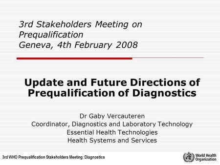 3rd WHO Prequalification Stakeholders Meeting :Diagnostics 3rd Stakeholders Meeting on Prequalification Geneva, 4th February 2008 Update and Future Directions.