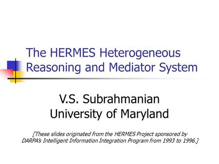 The HERMES Heterogeneous Reasoning and Mediator System V.S. Subrahmanian University of Maryland [These slides originated from the HERMES Project sponsored.