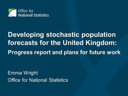 Developing stochastic population forecasts for the United Kingdom: Progress report and plans for future work Emma Wright Office for National Statistics.