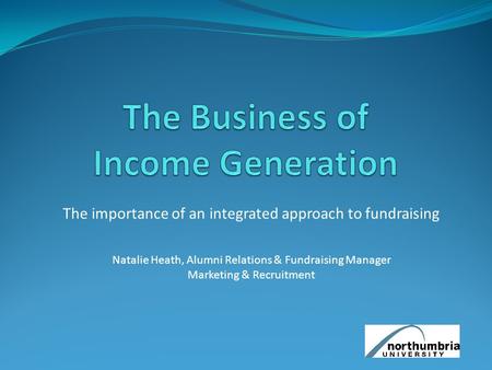 The importance of an integrated approach to fundraising Natalie Heath, Alumni Relations & Fundraising Manager Marketing & Recruitment.