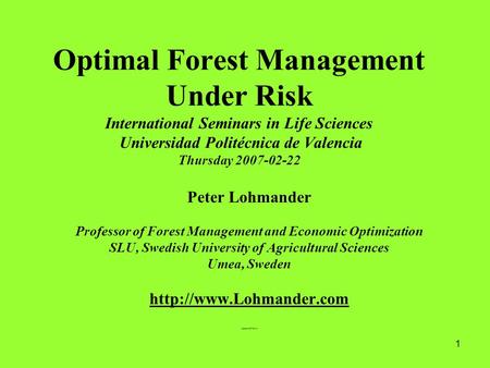 1 Optimal Forest Management Under Risk International Seminars in Life Sciences Universidad Politécnica de Valencia Thursday 2007-02-22 Peter Lohmander.