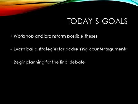 TODAY’S GOALS Workshop and brainstorm possible theses Learn basic strategies for addressing counterarguments Begin planning for the final debate.