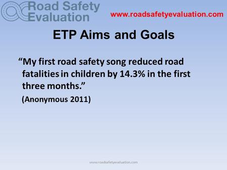 Www.roadsafetyevaluation.com ETP Aims and Goals “My first road safety song reduced road fatalities in children by 14.3% in the first three months.” (Anonymous.