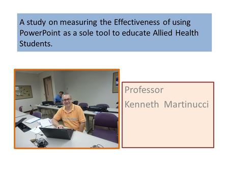 A study on measuring the Effectiveness of using PowerPoint as a sole tool to educate Allied Health Students. Professor Kenneth Martinucci.