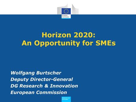 Research and Innovation Research and Innovation Horizon 2020: An Opportunity for SMEs Wolfgang Burtscher Deputy Director-General DG Research & Innovation.