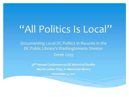 “All Politics Is Local” Documenting Local DC Politics in Records in the DC Public Library’s Washingtoniana Division Derek Gray 38 th Annual Conference.